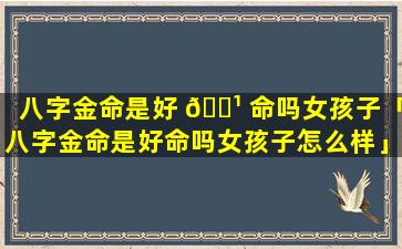 八字金命是好 🌹 命吗女孩子「八字金命是好命吗女孩子怎么样」